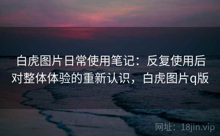 白虎图片日常使用笔记:反复使用后对整体体验的重新认识,白虎图片q版