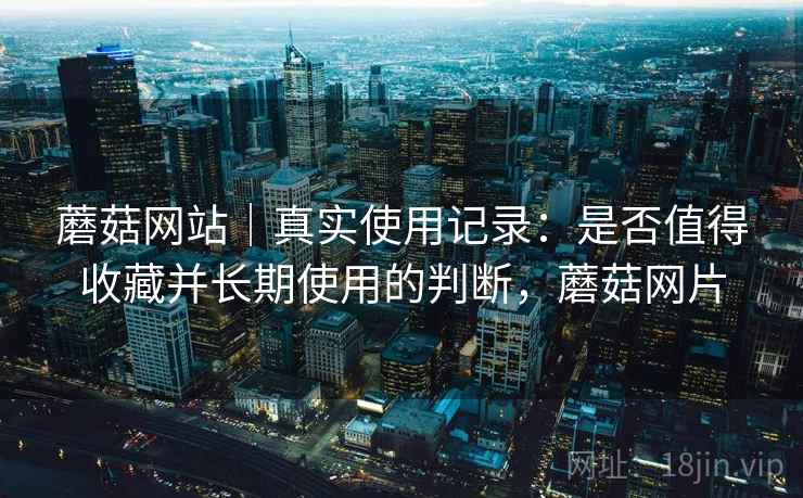 蘑菇网站|真实使用记录:是否值得收藏并长期使用的判断,蘑菇网片