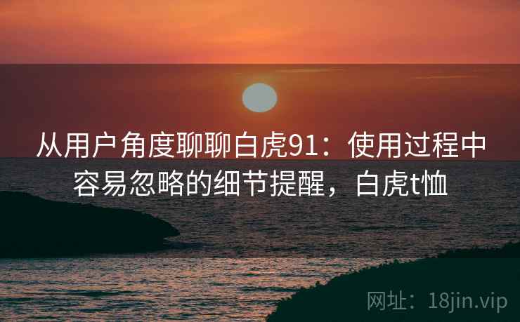 从用户角度聊聊白虎91:使用过程中容易忽略的细节提醒,白虎t恤