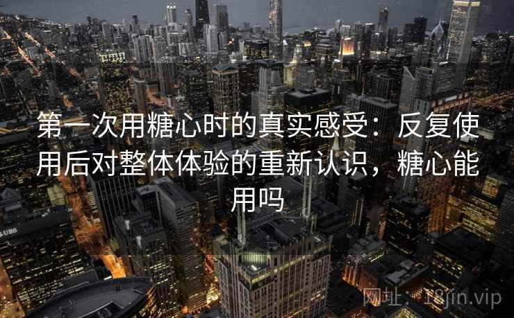第一次用糖心时的真实感受：反复使用后对整体体验的重新认识，糖心能用吗