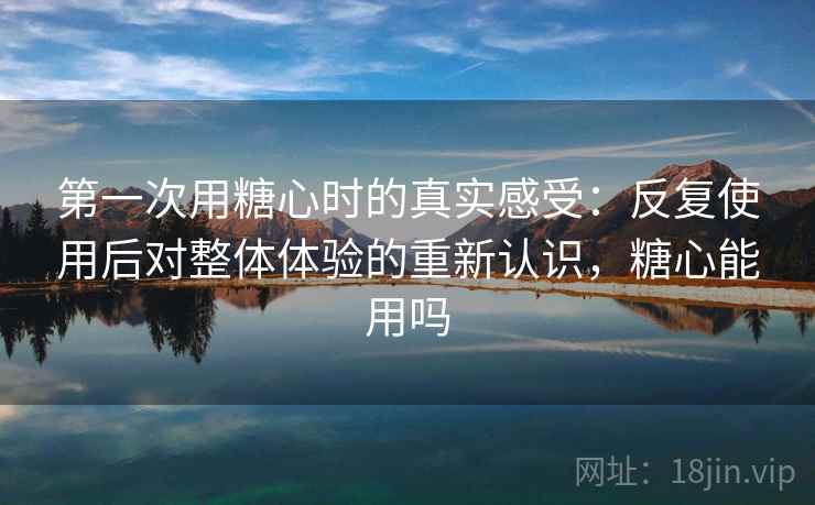 第一次用糖心时的真实感受：反复使用后对整体体验的重新认识，糖心能用吗