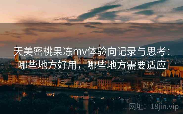 天美密桃果冻mv体验向记录与思考：哪些地方好用，哪些地方需要适应