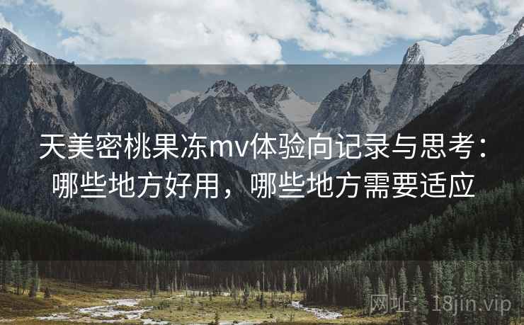 天美密桃果冻mv体验向记录与思考：哪些地方好用，哪些地方需要适应