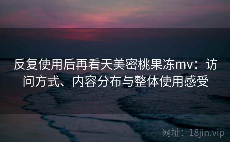反复使用后再看天美密桃果冻mv：访问方式、内容分布与整体使用感受