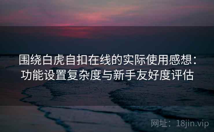 围绕白虎自扣在线的实际使用感想:功能设置复杂度与新手友好度评估