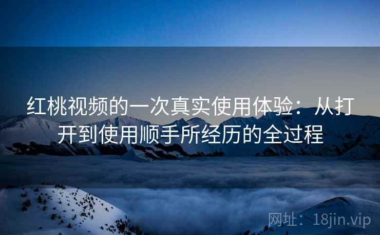 红桃视频的一次真实使用体验:从打开到使用顺手所经历的全过程
