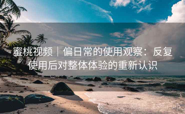 蜜桃视频|偏日常的使用观察:反复使用后对整体体验的重新认识