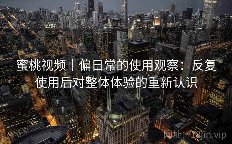 蜜桃视频|偏日常的使用观察:反复使用后对整体体验的重新认识