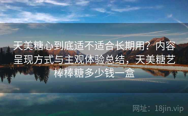天美糖心到底适不适合长期用？内容呈现方式与主观体验总结，天美糖艺棒棒糖多少钱一盒