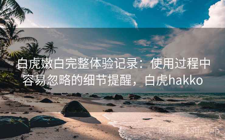 白虎嫩白完整体验记录:使用过程中容易忽略的细节提醒,白虎hakko