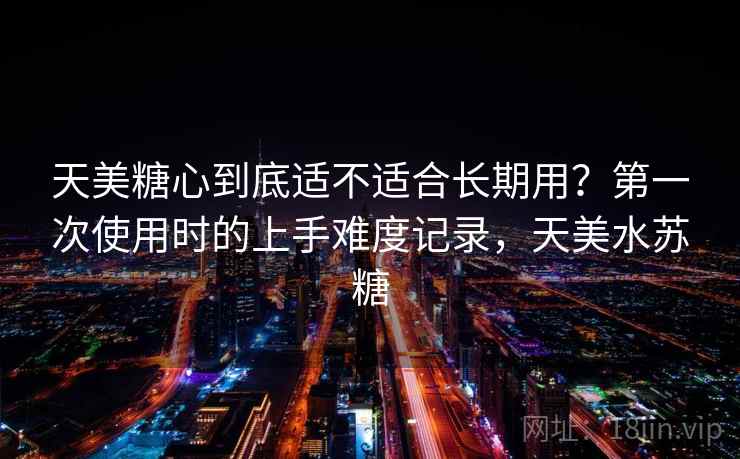 天美糖心到底适不适合长期用？第一次使用时的上手难度记录，天美水苏糖