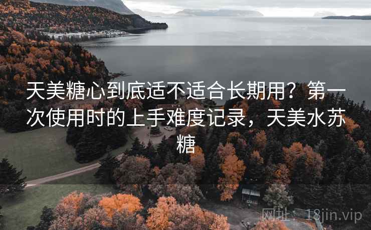 天美糖心到底适不适合长期用？第一次使用时的上手难度记录，天美水苏糖