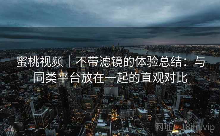 蜜桃视频|不带滤镜的体验总结:与同类平台放在一起的直观对比
