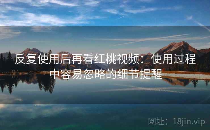 反复使用后再看红桃视频：使用过程中容易忽略的细节提醒