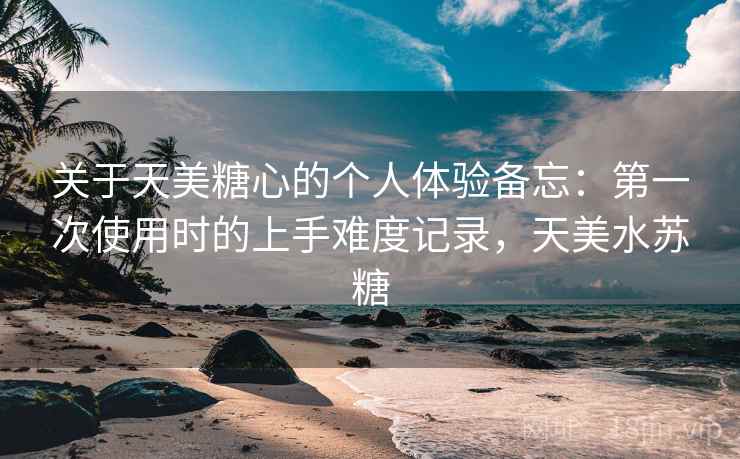 关于天美糖心的个人体验备忘:第一次使用时的上手难度记录,天美水苏糖