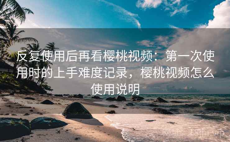 反复使用后再看樱桃视频：第一次使用时的上手难度记录，樱桃视频怎么使用说明