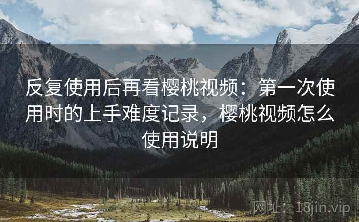 反复使用后再看樱桃视频：第一次使用时的上手难度记录，樱桃视频怎么使用说明