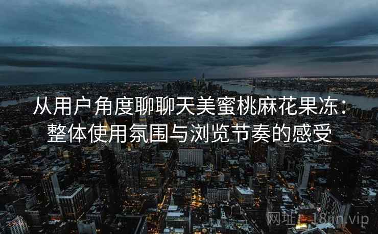 从用户角度聊聊天美蜜桃麻花果冻:整体使用氛围与浏览节奏的感受