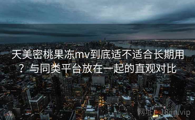 天美密桃果冻mv到底适不适合长期用?与同类平台放在一起的直观对比