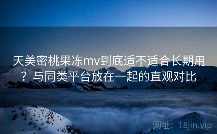 天美密桃果冻mv到底适不适合长期用?与同类平台放在一起的直观对比