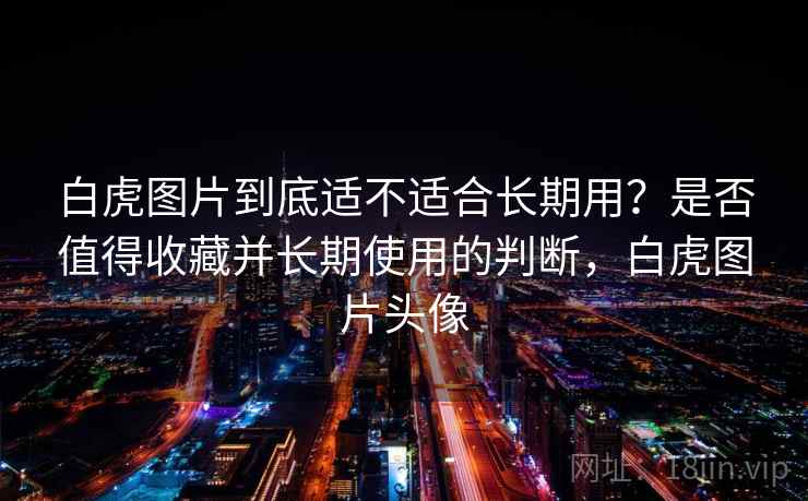 白虎图片到底适不适合长期用？是否值得收藏并长期使用的判断，白虎图片头像