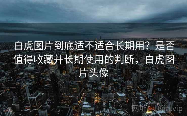 白虎图片到底适不适合长期用？是否值得收藏并长期使用的判断，白虎图片头像