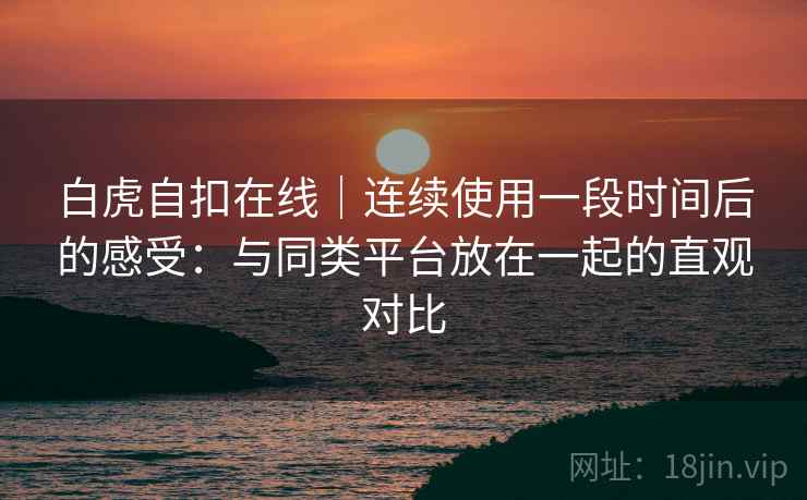 白虎自扣在线|连续使用一段时间后的感受:与同类平台放在一起的直观对比