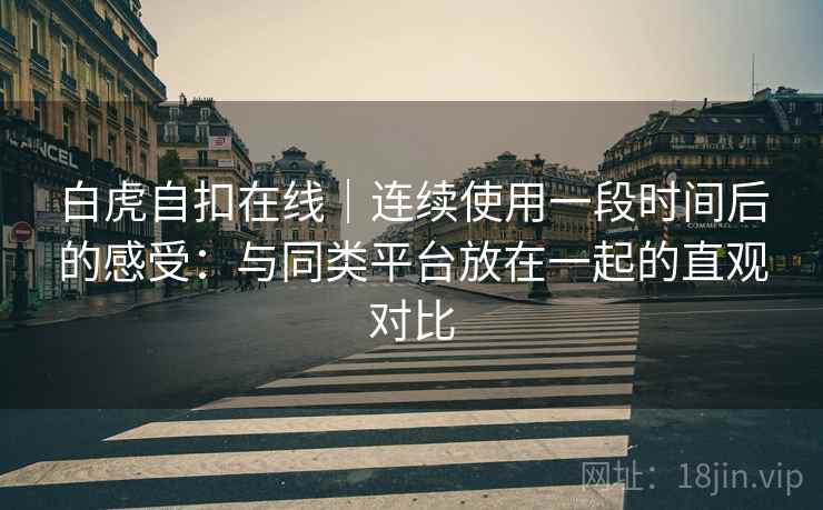 白虎自扣在线|连续使用一段时间后的感受:与同类平台放在一起的直观对比