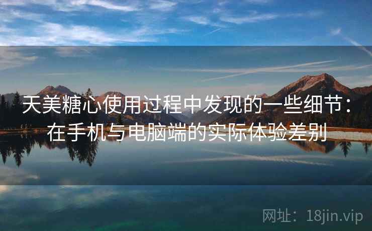 天美糖心使用过程中发现的一些细节:在手机与电脑端的实际体验差别