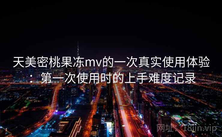 天美密桃果冻mv的一次真实使用体验:第一次使用时的上手难度记录