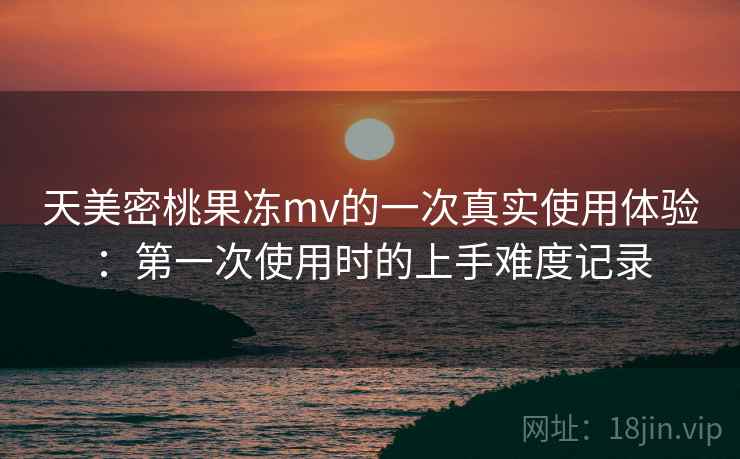 天美密桃果冻mv的一次真实使用体验:第一次使用时的上手难度记录