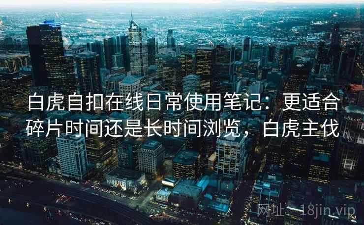 白虎自扣在线日常使用笔记:更适合碎片时间还是长时间浏览,白虎主伐