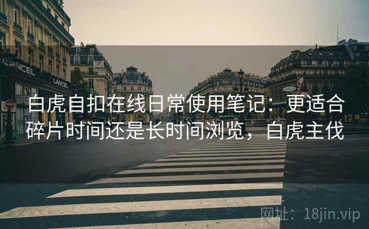 白虎自扣在线日常使用笔记:更适合碎片时间还是长时间浏览,白虎主伐