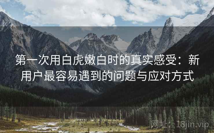 第一次用白虎嫩白时的真实感受：新用户最容易遇到的问题与应对方式