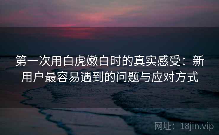 第一次用白虎嫩白时的真实感受：新用户最容易遇到的问题与应对方式