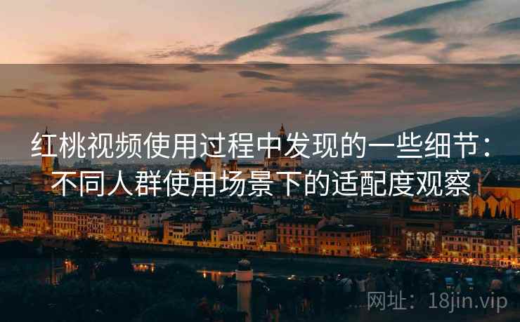 红桃视频使用过程中发现的一些细节:不同人群使用场景下的适配度观察