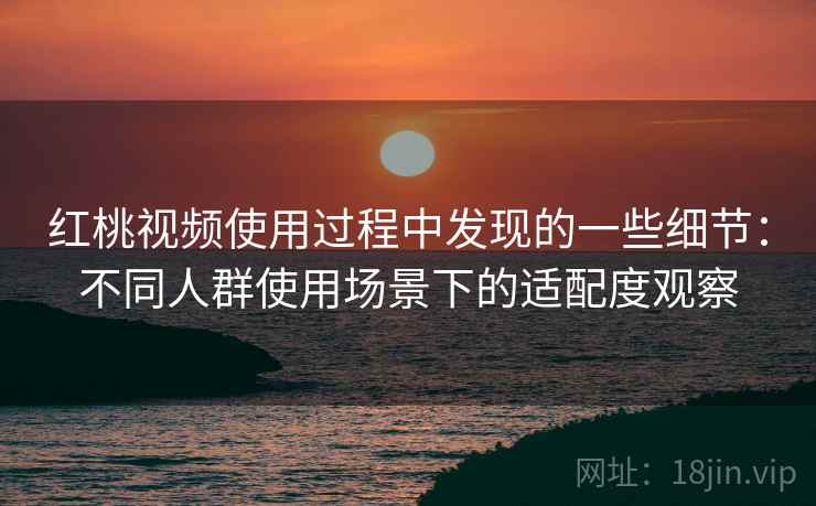 红桃视频使用过程中发现的一些细节:不同人群使用场景下的适配度观察