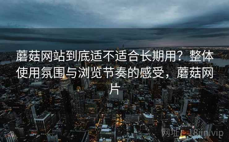 蘑菇网站到底适不适合长期用?整体使用氛围与浏览节奏的感受,蘑菇网片