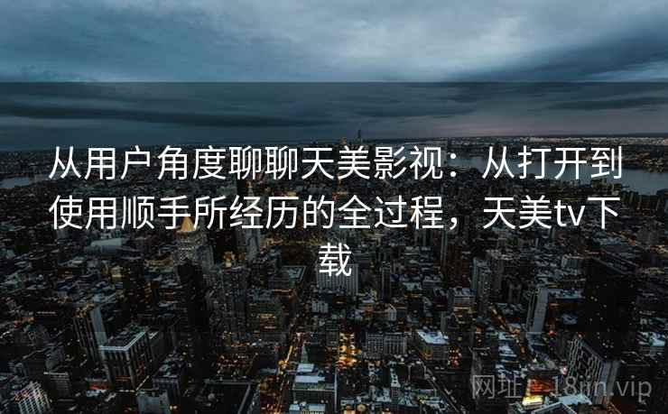 从用户角度聊聊天美影视:从打开到使用顺手所经历的全过程,天美tv下载
