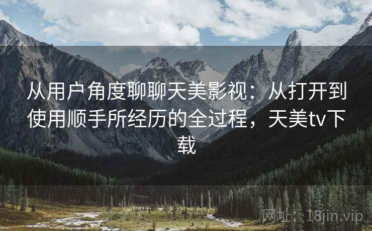 从用户角度聊聊天美影视:从打开到使用顺手所经历的全过程,天美tv下载