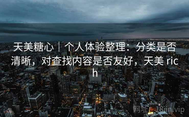 天美糖心|个人体验整理:分类是否清晰,对查找内容是否友好,天美 rich