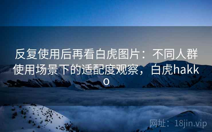 反复使用后再看白虎图片:不同人群使用场景下的适配度观察,白虎hakko