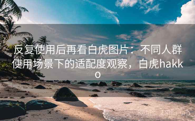 反复使用后再看白虎图片:不同人群使用场景下的适配度观察,白虎hakko