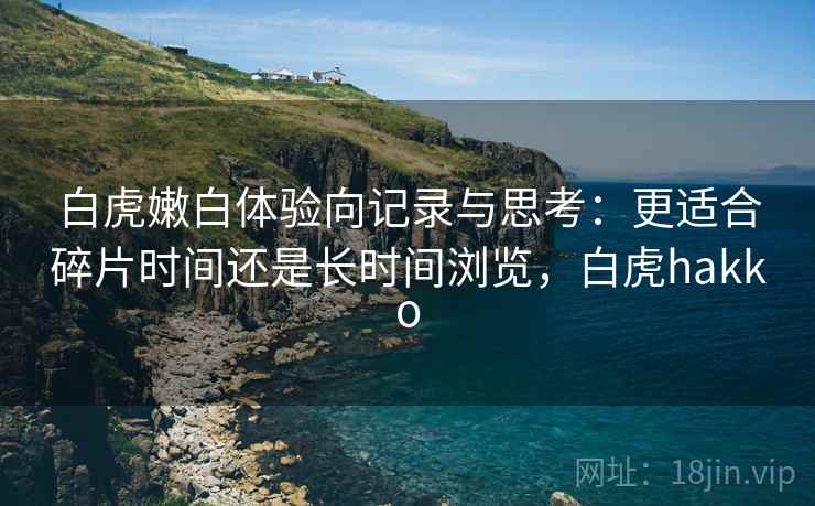 白虎嫩白体验向记录与思考:更适合碎片时间还是长时间浏览,白虎hakko