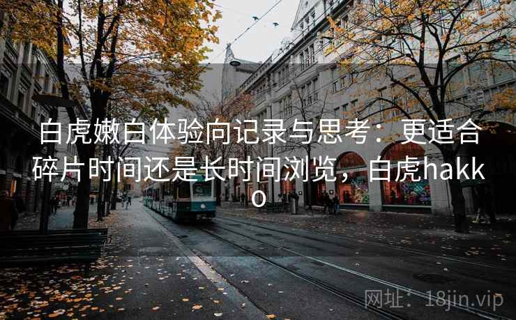白虎嫩白体验向记录与思考:更适合碎片时间还是长时间浏览,白虎hakko
