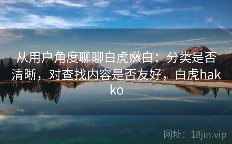 从用户角度聊聊白虎嫩白:分类是否清晰,对查找内容是否友好,白虎hakko