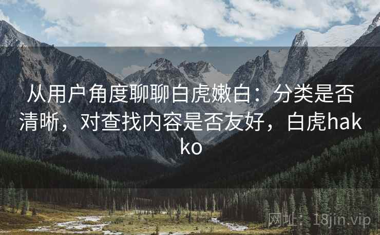 从用户角度聊聊白虎嫩白:分类是否清晰,对查找内容是否友好,白虎hakko