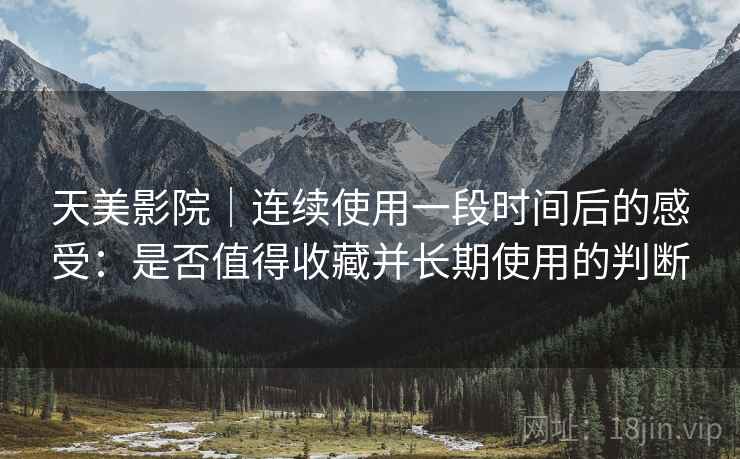 天美影院|连续使用一段时间后的感受:是否值得收藏并长期使用的判断