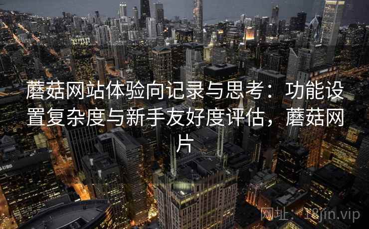 蘑菇网站体验向记录与思考:功能设置复杂度与新手友好度评估,蘑菇网片