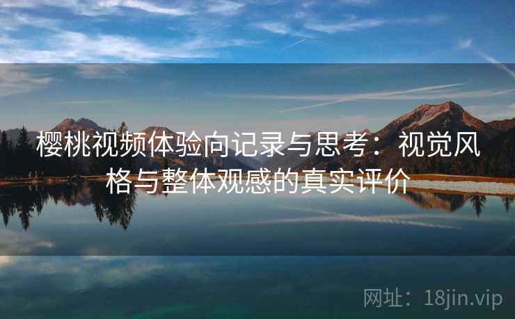 樱桃视频体验向记录与思考:视觉风格与整体观感的真实评价